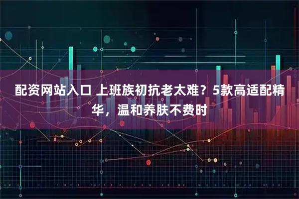 配资网站入口 上班族初抗老太难？5款高适配精华，温和养肤不费时