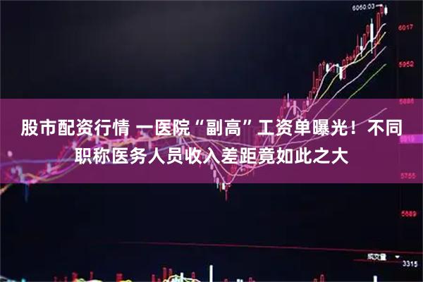 股市配资行情 一医院“副高”工资单曝光！不同职称医务人员收入差距竟如此之大